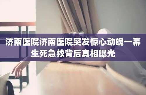济南医院济南医院突发惊心动魄一幕生死急救背后真相曝光