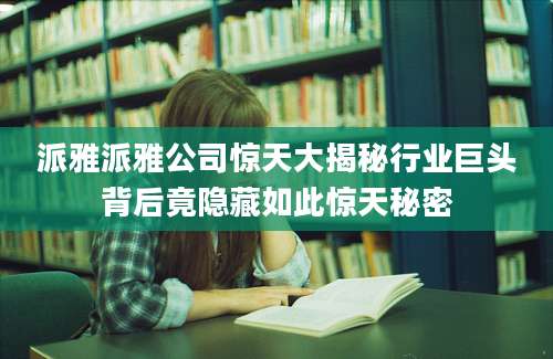 派雅派雅公司惊天大揭秘行业巨头背后竟隐藏如此惊天秘密