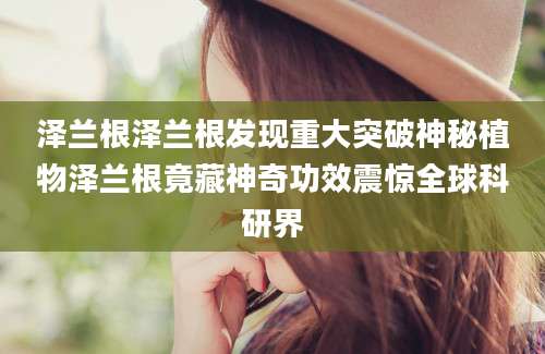 泽兰根泽兰根发现重大突破神秘植物泽兰根竟藏神奇功效震惊全球科研界