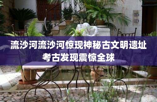 流沙河流沙河惊现神秘古文明遗址考古发现震惊全球
