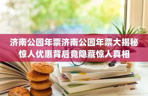 济南公园年票济南公园年票大揭秘惊人优惠背后竟隐藏惊人真相
