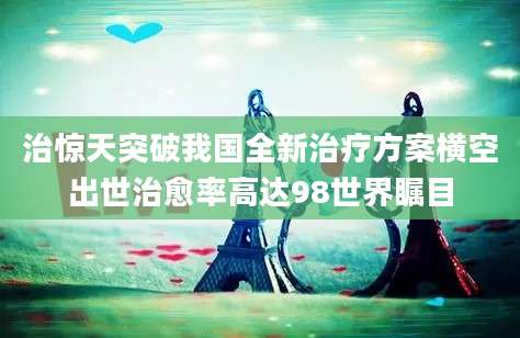 治惊天突破我国全新治疗方案横空出世治愈率高达98世界瞩目