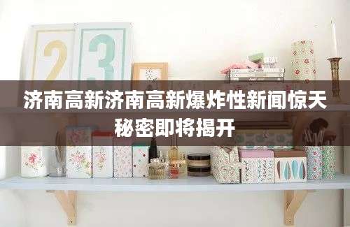 济南高新济南高新爆炸性新闻惊天秘密即将揭开