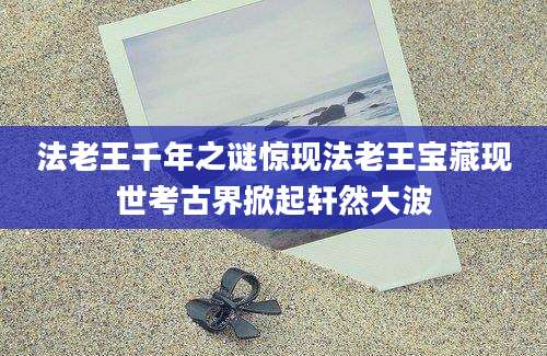 法老王千年之谜惊现法老王宝藏现世考古界掀起轩然大波