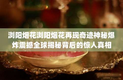 浏阳烟花浏阳烟花再现奇迹神秘爆炸震撼全球揭秘背后的惊人真相