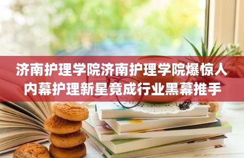 济南护理学院济南护理学院爆惊人内幕护理新星竟成行业黑幕推手