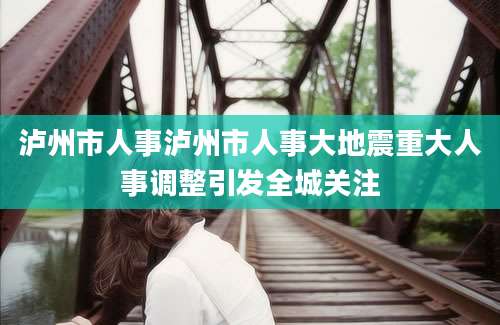 泸州市人事泸州市人事大地震重大人事调整引发全城关注