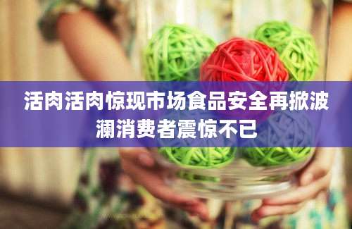 活肉活肉惊现市场食品安全再掀波澜消费者震惊不已