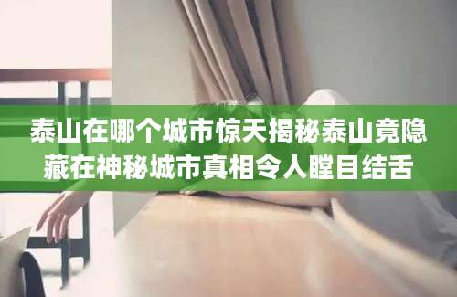 泰山在哪个城市惊天揭秘泰山竟隐藏在神秘城市真相令人瞠目结舌