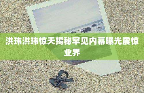 洪玮洪玮惊天揭秘罕见内幕曝光震惊业界