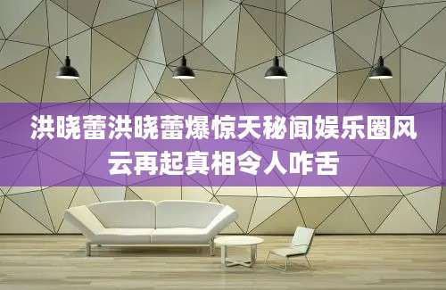 洪晓蕾洪晓蕾爆惊天秘闻娱乐圈风云再起真相令人咋舌