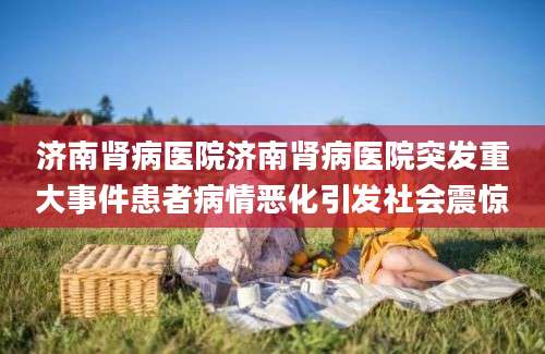 济南肾病医院济南肾病医院突发重大事件患者病情恶化引发社会震惊