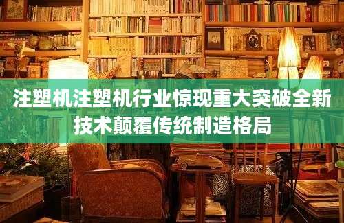 注塑机注塑机行业惊现重大突破全新技术颠覆传统制造格局