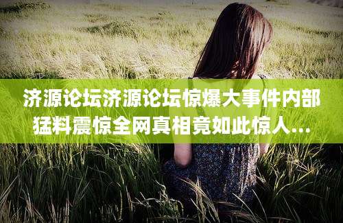 济源论坛济源论坛惊爆大事件内部猛料震惊全网真相竟如此惊人...