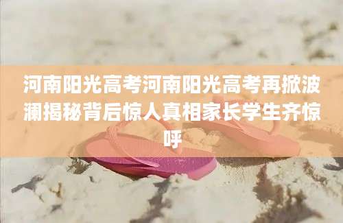 河南阳光高考河南阳光高考再掀波澜揭秘背后惊人真相家长学生齐惊呼