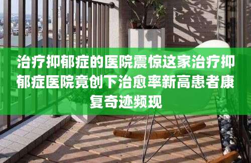 治疗抑郁症的医院震惊这家治疗抑郁症医院竟创下治愈率新高患者康复奇迹频现