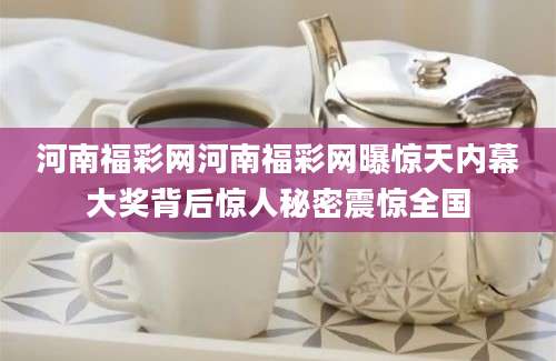 河南福彩网河南福彩网曝惊天内幕大奖背后惊人秘密震惊全国