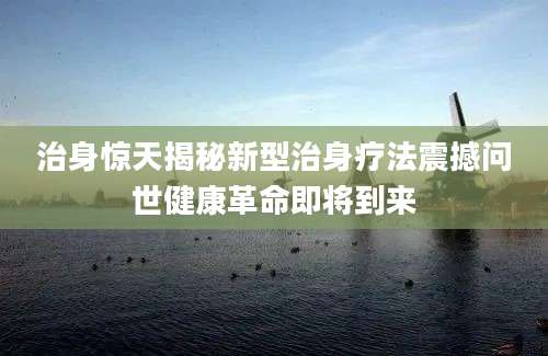 治身惊天揭秘新型治身疗法震撼问世健康革命即将到来