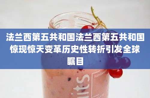 法兰西第五共和国法兰西第五共和国惊现惊天变革历史性转折引发全球瞩目