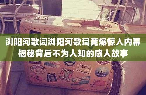 浏阳河歌词浏阳河歌词竟爆惊人内幕揭秘背后不为人知的感人故事