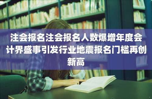 注会报名注会报名人数爆增年度会计界盛事引发行业地震报名门槛再创新高