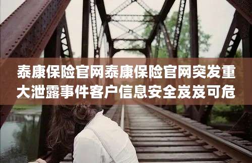 泰康保险官网泰康保险官网突发重大泄露事件客户信息安全岌岌可危