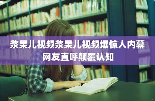 浆果儿视频浆果儿视频爆惊人内幕网友直呼颠覆认知