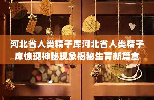 河北省人类精子库河北省人类精子库惊现神秘现象揭秘生育新篇章