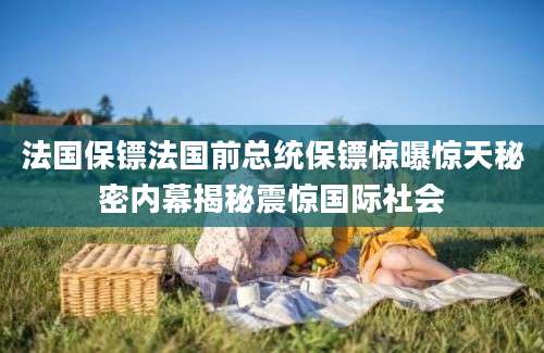 法国保镖法国前总统保镖惊曝惊天秘密内幕揭秘震惊国际社会