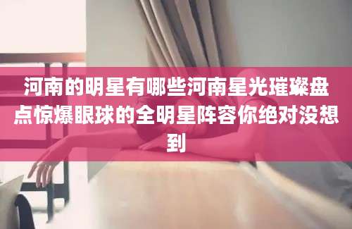 河南的明星有哪些河南星光璀璨盘点惊爆眼球的全明星阵容你绝对没想到