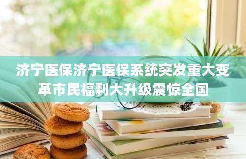 济宁医保济宁医保系统突发重大变革市民福利大升级震惊全国
