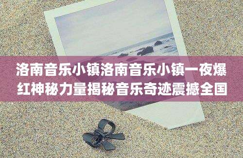 洛南音乐小镇洛南音乐小镇一夜爆红神秘力量揭秘音乐奇迹震撼全国