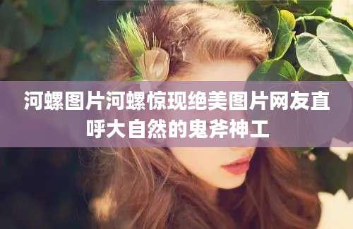 河螺图片河螺惊现绝美图片网友直呼大自然的鬼斧神工
