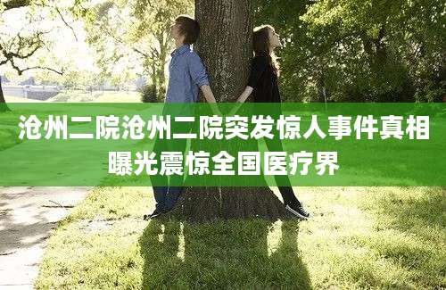 沧州二院沧州二院突发惊人事件真相曝光震惊全国医疗界