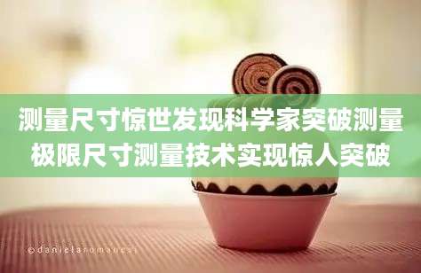 测量尺寸惊世发现科学家突破测量极限尺寸测量技术实现惊人突破