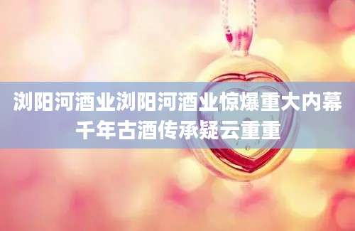浏阳河酒业浏阳河酒业惊爆重大内幕千年古酒传承疑云重重
