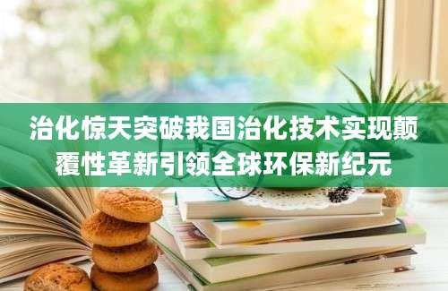 治化惊天突破我国治化技术实现颠覆性革新引领全球环保新纪元