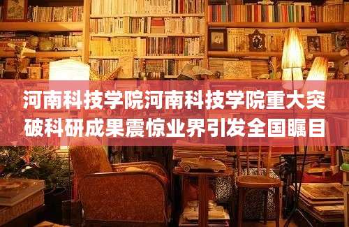 河南科技学院河南科技学院重大突破科研成果震惊业界引发全国瞩目