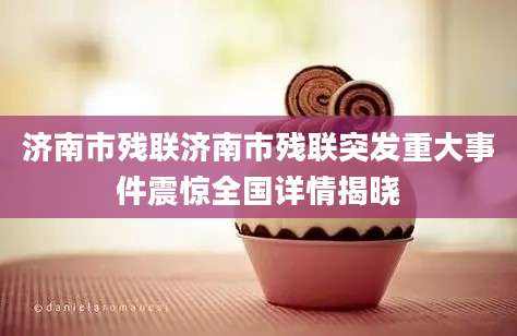 济南市残联济南市残联突发重大事件震惊全国详情揭晓