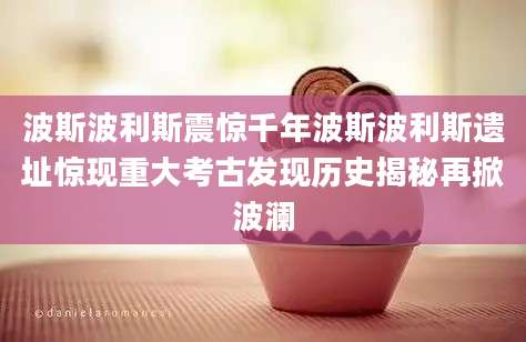 波斯波利斯震惊千年波斯波利斯遗址惊现重大考古发现历史揭秘再掀波澜