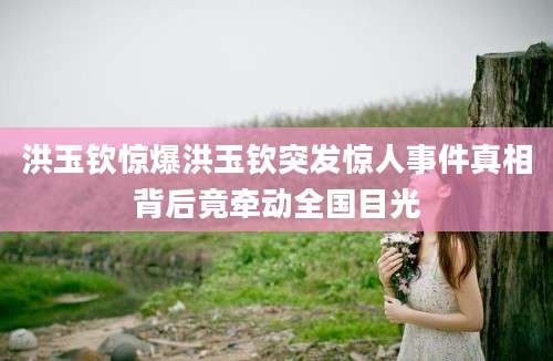 洪玉钦惊爆洪玉钦突发惊人事件真相背后竟牵动全国目光