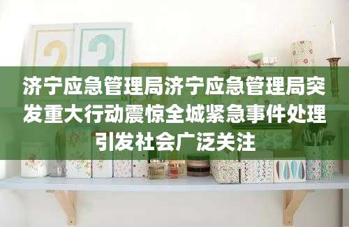 济宁应急管理局济宁应急管理局突发重大行动震惊全城紧急事件处理引发社会广泛关注