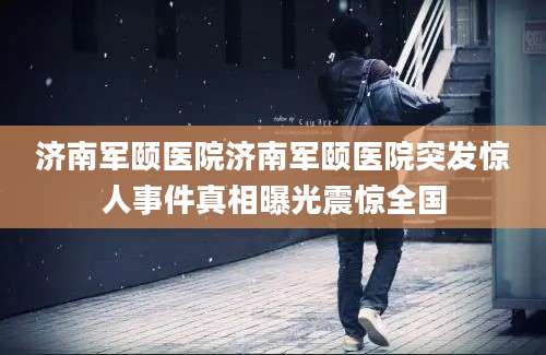 济南军颐医院济南军颐医院突发惊人事件真相曝光震惊全国