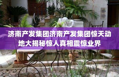 济南产发集团济南产发集团惊天动地大揭秘惊人真相震惊业界