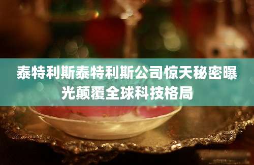泰特利斯泰特利斯公司惊天秘密曝光颠覆全球科技格局