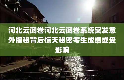 河北云阅卷河北云阅卷系统突发意外揭秘背后惊天秘密考生成绩或受影响