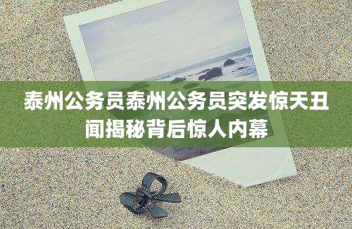 泰州公务员泰州公务员突发惊天丑闻揭秘背后惊人内幕