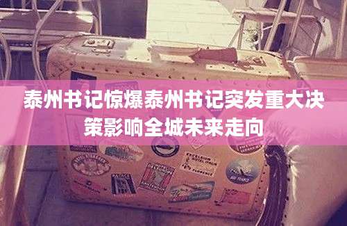 泰州书记惊爆泰州书记突发重大决策影响全城未来走向