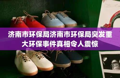 济南市环保局济南市环保局突发重大环保事件真相令人震惊