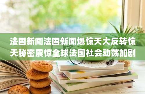 法国新闻法国新闻爆惊天大反转惊天秘密震惊全球法国社会动荡加剧